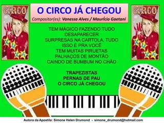O CIRCO JÁ CHEGOU
    Compositor(es): Vanessa Alves / MaurÍcio Gaetani

             TEM MÁGICO FAZENDO TUDO
                   DESAPARECER
            SURPRESAS NA CARTOLA, TUDO
                  ISSO É PRA VOCÊ
                TEM MUITAS PIRUETAS
                PALHAÇOS DE MONTÃO
             CAINDO DE BUMBUM NO CHÃO

                      TRAPEZISTAS
                     PERNAS DE PAU
                   O CIRCO JÁ CHEGOU




Autora da Apostila: Simone Helen Drumond - simone_drumond@hotmail.com
 