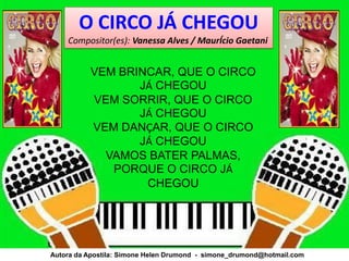 O CIRCO JÁ CHEGOU
    Compositor(es): Vanessa Alves / MaurÍcio Gaetani


          VEM BRINCAR, QUE O CIRCO
                 JÁ CHEGOU
          VEM SORRIR, QUE O CIRCO
                 JÁ CHEGOU
          VEM DANÇAR, QUE O CIRCO
                 JÁ CHEGOU
            VAMOS BATER PALMAS,
             PORQUE O CIRCO JÁ
                  CHEGOU




Autora da Apostila: Simone Helen Drumond - simone_drumond@hotmail.com
 