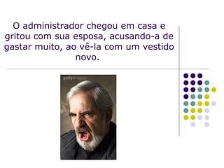 O administrador chegou em casa e gritou com sua esposa, acusando-a de gastar muito, ao vê-la com um vestido novo.  