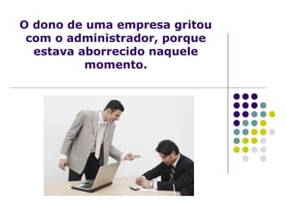O dono de uma empresa gritou
com o administrador, porque
estava aborrecido naquele
momento.
 