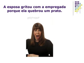 A esposa gritou com a empregada
porque ela quebrou um prato.
 