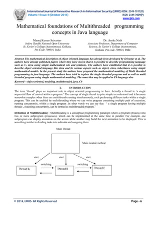 International Journal of Innovative Research in Information Security (IJIRIS) ISSN: 2349-7017(O)
Volume 1 Issue 4 (October 2014) ISSN: 2349-7009(P)
www.ijiris.com
_________________________________________________________________________________________________
© 2014, IJIRIS- All Rights Reserved Page - 6
Mathematical foundations of Multithreaded programming
concepts in Java language
Manoj Kumar Srivastav
Indira Gandhi National Open University
St. Xavier’s College (Autonomous), Kolkata,
Pin Code-700016, India
Dr. Asoke Nath
Associate Professor, Department of Computer
Science, St. Xavier’s College (Autonomous),
Kolkata, Pin code-700016, India
Abstract-The mathematical description of object oriented language has already been developed by Srivastav et al. The
authors have already published papers where they have shown that it is possible to describe programming language
such as C, Java using simple mathematical sets and relations. The authors have established that it is possible to
describe object oriented language like Java and its various aspects such as object, class, inheritance using simple
mathematical models. In the present study the authors have proposed the mathematical modeling of Multi threaded
programming in java language. The authors have tried to explore the single threaded program and as well as multi
threaded program using simple mathematical modeling. The same idea may be applied to C# language also
Keyword---object oriented, modeling, multithreaded, java, C#
I. INTRODUCTION
The term ‘thread’ plays an important role in object oriented programming in Java. Actually a thread is ‘a single
sequential flow of control within a program.’ The concept of single thread is quite simple to understand and it becomes
somewhat complex when there are multithreads running simultaneously, each performing different tasks within a single
program. This can be enabled by multithreading where we can write program containing multiple path of execution,
running concurrently, within a single program .In other words we can say that “ a single program having multiple
threads , executing concurrently, can be termed as multithreaded program.”
Definition of Multithreading : Multithreading is a conceptual programming paradigm where a program (process) into
two or more subprogram (processes), which can be implemented at the same time in parallel. For example, one
subprogram can display animation on the screen while another may build the next animation to be displayed. This is
something similar to dividing tasks into subtasks and assigning them.
Main Thread
Main module method
start start start
switching switching
Thread CThread BThread A
 