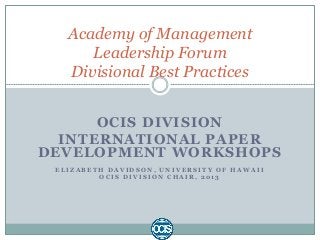 OCIS DIVISION
INTERNATIONAL PAPER
DEVELOPMENT WORKSHOPS
E L I Z A B E T H D A V I D S O N , U N I V E R S I T Y O F H A W A I I
O C I S D I V I S I O N C H A I R , 2 0 1 3
Academy of Management
Leadership Forum
Divisional Best Practices
 
