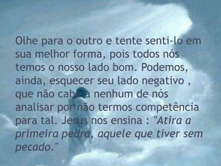 Olhe para o outro e tente senti-lo em
sua melhor forma, pois todos nós
temos o nosso lado bom. Podemos,
ainda, esquecer seu lado negativo ,
que não cabe a nenhum de nós
analisar por não termos competência
para tal. Jesus nos ensina : "Atira a
primeira pedra, aquele que tiver sem
pecado."
 