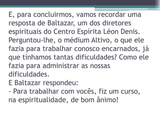 E, para concluirmos, vamos recordar uma
resposta de Baltazar, um dos diretores
espirituais do Centro Espírita Léon Denis.
Perguntou-lhe, o médium Altivo, o que ele
fazia para trabalhar conosco encarnados, já
que tínhamos tantas dificuldades? Como ele
fazia para administrar as nossas
dificuldades.
E Baltazar respondeu:
- Para trabalhar com vocês, fiz um curso,
na espiritualidade, de bom ânimo!
 