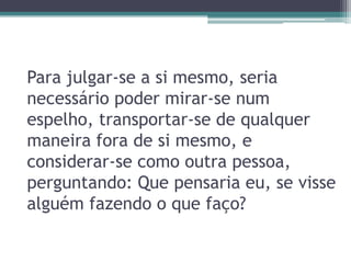 Para julgar-se a si mesmo, seria
necessário poder mirar-se num
espelho, transportar-se de qualquer
maneira fora de si mesmo, e
considerar-se como outra pessoa,
perguntando: Que pensaria eu, se visse
alguém fazendo o que faço?
 