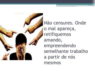 Não censures. Onde
o mal apareça,
retifiquemos
amando,
empreendendo
semelhante trabalho
a partir de nós
mesmos
 