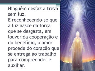 Ninguém desfaz a treva
sem luz.
E reconhecendo-se que
a luz nasce da força
que se desgasta, em
louvor da cooperação e
do benefício, o amor
procede do coração que
se entrega ao trabalho
para compreender e
auxiliar.
 