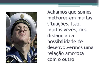 Achamos que somos
melhores em muitas
situações. Isso,
muitas vezes, nos
distancia da
possibilidade de
desenvolvermos uma
relação amorosa
com o outro.
 