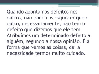 Quando apontamos defeitos nos
outros, não podemos esquecer que o
outro, necessariamente, não tem o
defeito que dizemos que ele tem.
Atribuímos um determinado defeito a
alguém, segundo a nossa opinião. É a
forma que vemos as coisas, daí a
necessidade termos muito cuidado.
 