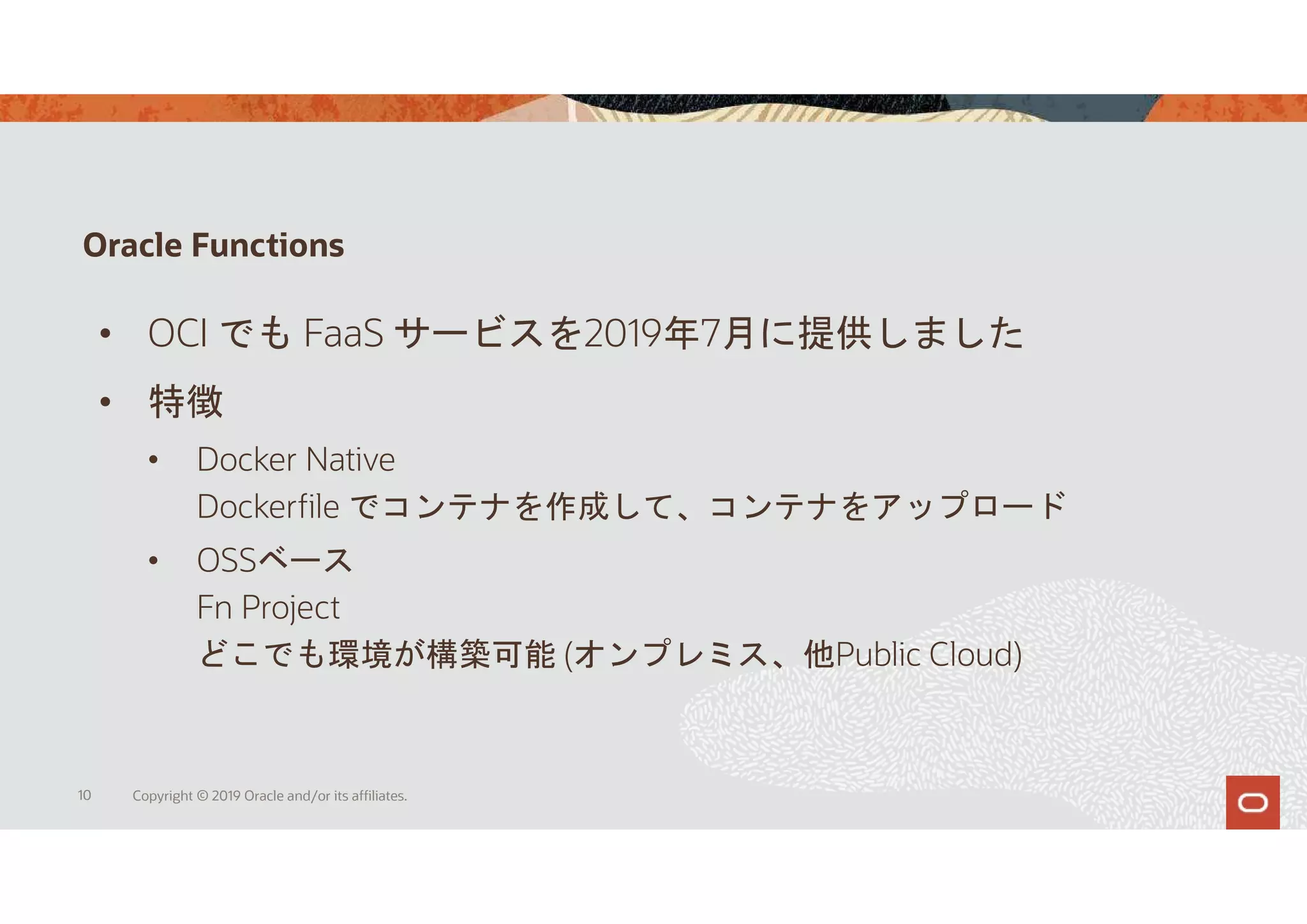 Oracle Functions
10 Copyright © 2019 Oracle and/or its affiliates.
• OCI でも FaaS サービスを2019年7月に提供しました
• 特徴
• Docker Native
Dockerfile でコンテナを作成して、コンテナをアップロード
• OSSベース
Fn Project
どこでも環境が構築可能 (オンプレミス、他Public Cloud)
 