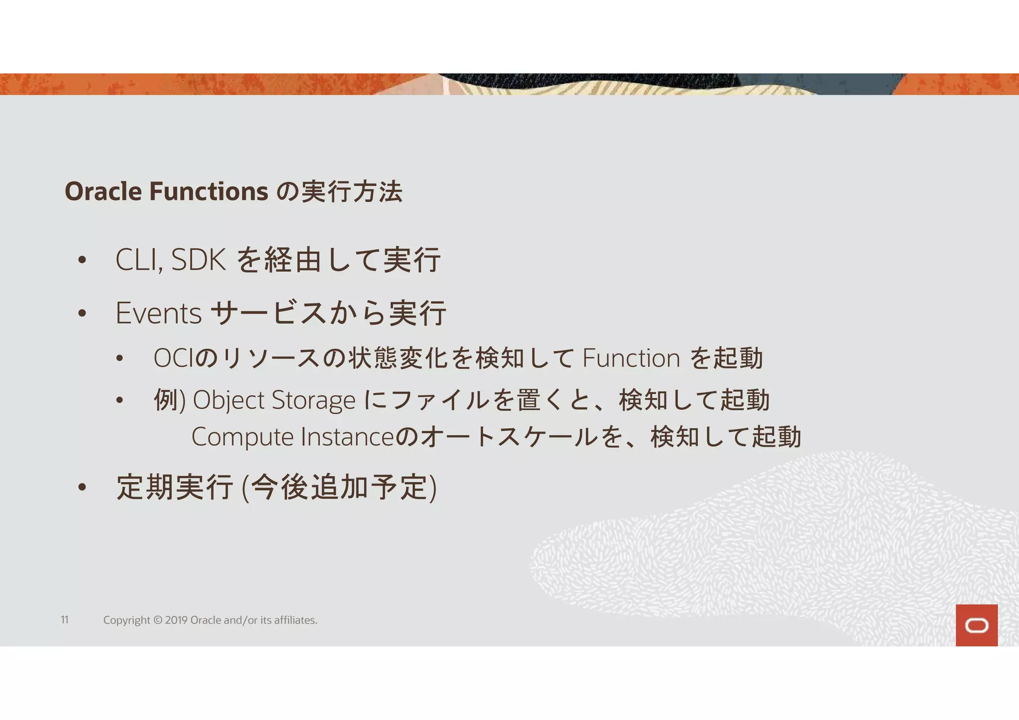 Oracle Functions の実行方法
11 Copyright © 2019 Oracle and/or its affiliates.
• CLI, SDK を経由して実行
• Events サービスから実行
• OCIのリソースの状態変化を検知して Function を起動
• 例) Object Storage にファイルを置くと、検知して起動
Compute Instanceのオートスケールを、検知して起動
• 定期実行 (今後追加予定)
 