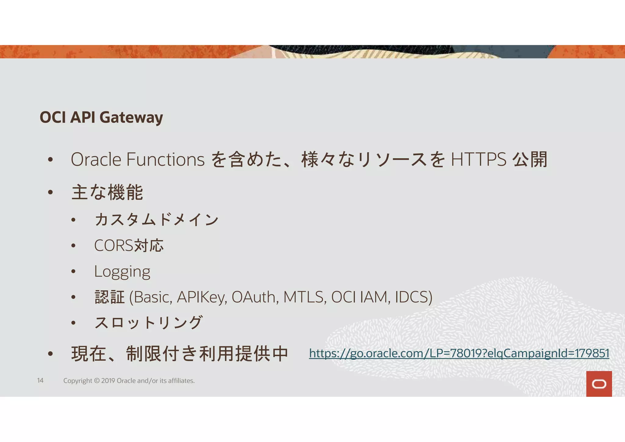 OCI API Gateway
14 Copyright © 2019 Oracle and/or its affiliates.
• Oracle Functions を含めた、様々なリソースを HTTPS 公開
• 主な機能
• カスタムドメイン
• CORS対応
• Logging
• 認証 (Basic, APIKey, OAuth, MTLS, OCI IAM, IDCS)
• スロットリング
• 現在、制限付き利用提供中 https://go.oracle.com/LP=78019?elqCampaignId=179851
 
