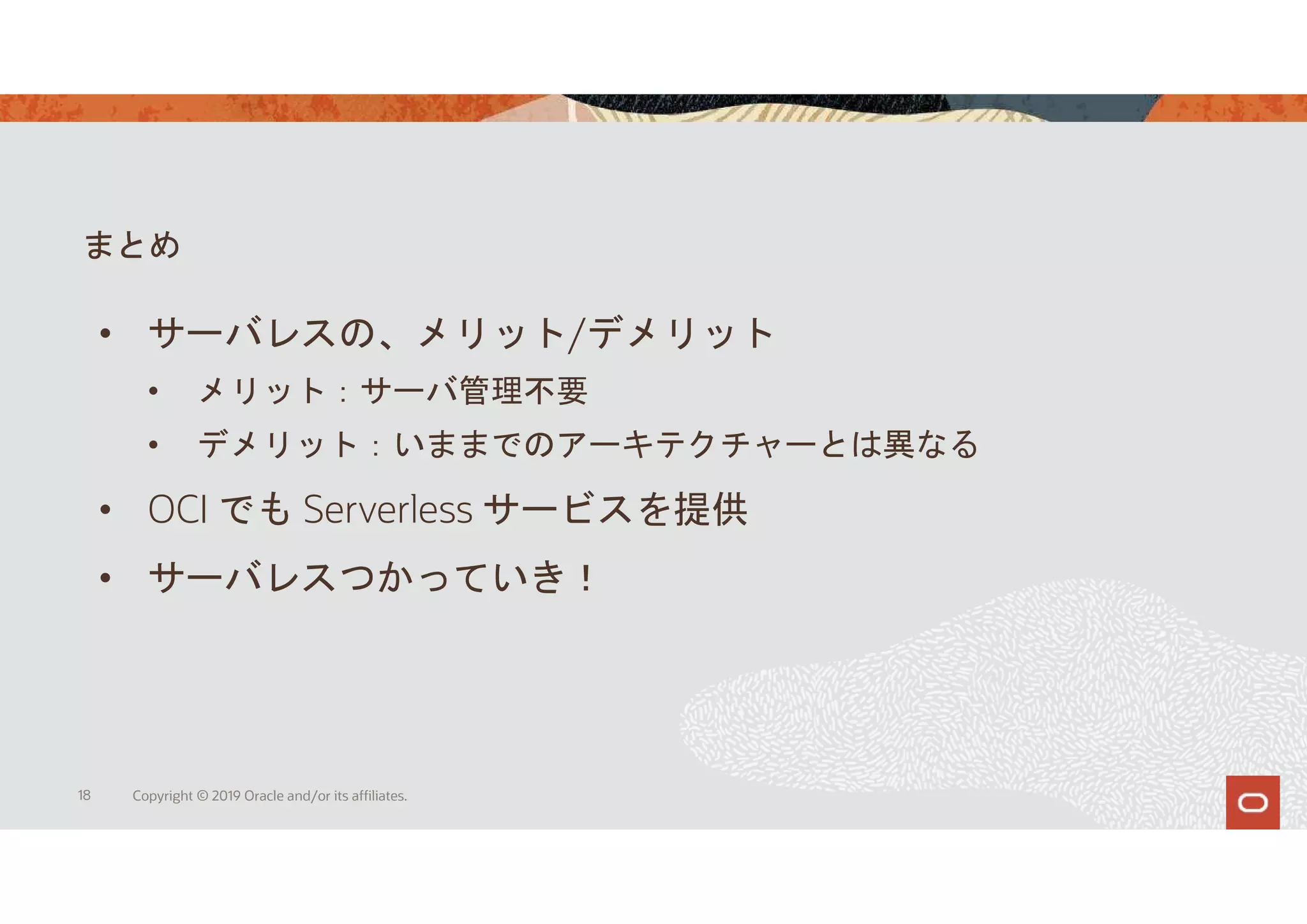 まとめ
18 Copyright © 2019 Oracle and/or its affiliates.
• サーバレスの、メリット/デメリット
• メリット：サーバ管理不要
• デメリット：いままでのアーキテクチャーとは異なる
• OCI でも Serverless サービスを提供
• サーバレスつかっていき！
 