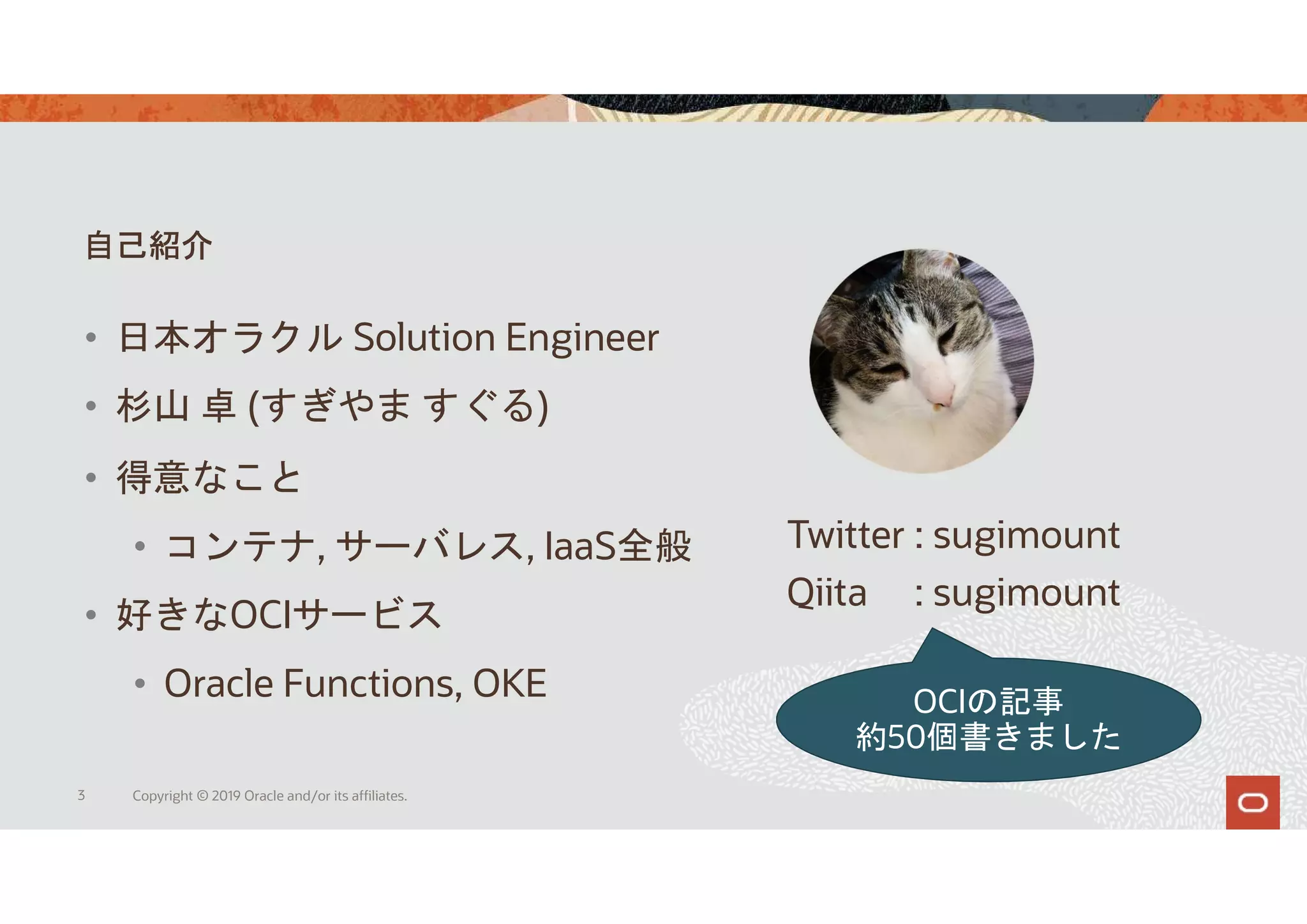 自己紹介
3 Copyright © 2019 Oracle and/or its affiliates.
Twitter : sugimount
Qiita : sugimount
• 得意なこと
• コンテナ, サーバレス, IaaS全般
• 好きなOCIサービス
• Oracle Functions, OKE
• 日本オラクル Solution Engineer
• 杉山 卓 (すぎやま すぐる)
OCIの記事
約50個書きました
 