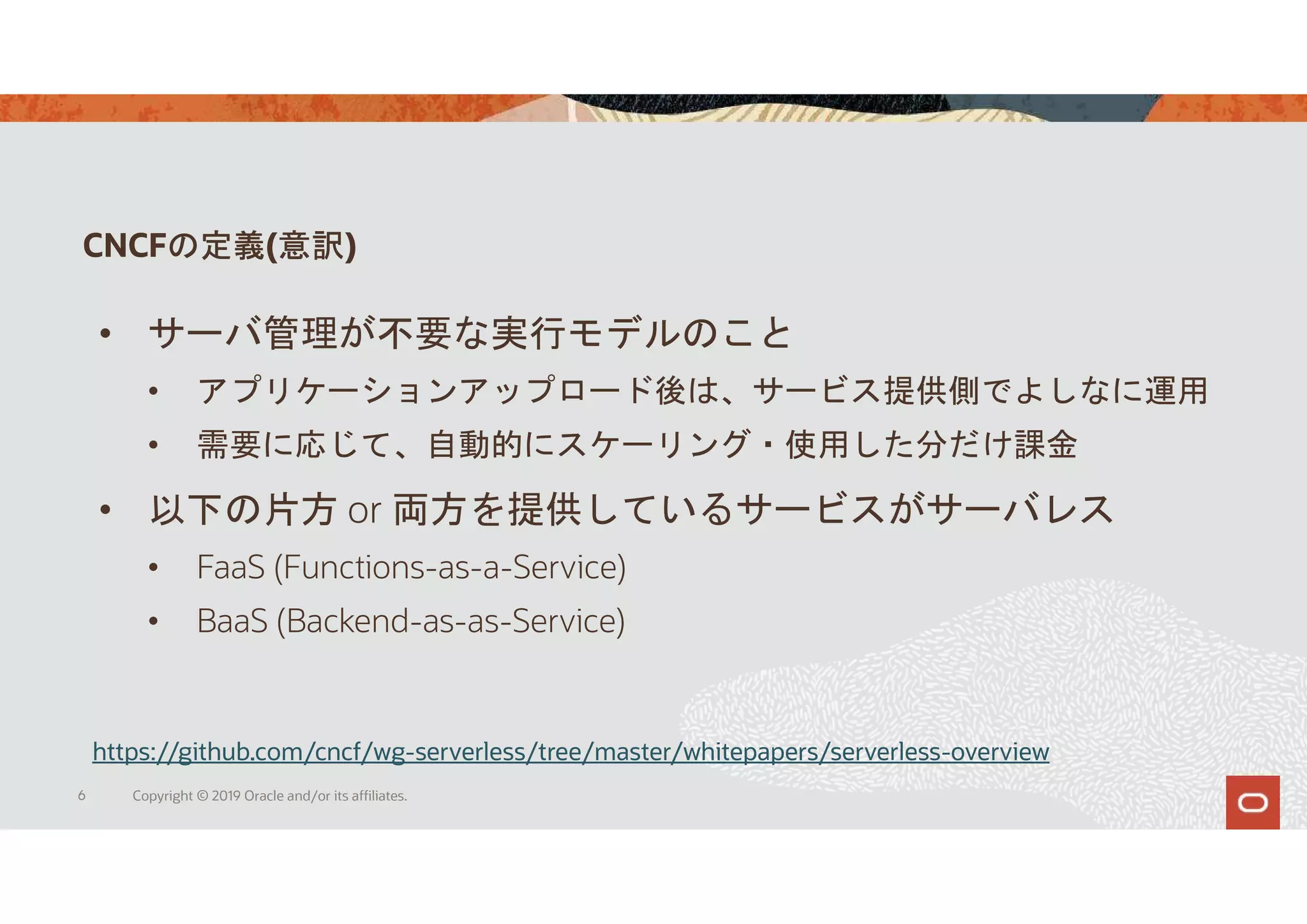 CNCFの定義(意訳)
6 Copyright © 2019 Oracle and/or its affiliates.
https://github.com/cncf/wg-serverless/tree/master/whitepapers/serverless-overview
• サーバ管理が不要な実行モデルのこと
• アプリケーションアップロード後は、サービス提供側でよしなに運用
• 需要に応じて、自動的にスケーリング・使用した分だけ課金
• 以下の片方 or 両方を提供しているサービスがサーバレス
• FaaS (Functions-as-a-Service)
• BaaS (Backend-as-as-Service)
 