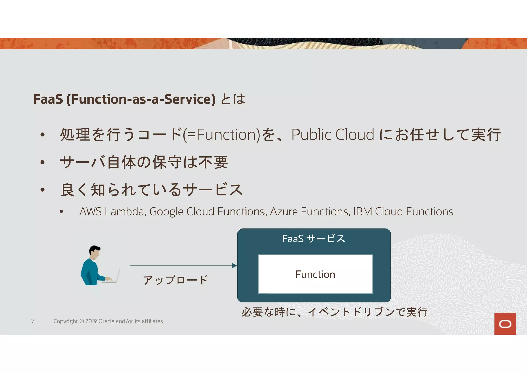 FaaS (Function-as-a-Service) とは
7 Copyright © 2019 Oracle and/or its affiliates.
• 処理を行うコード(=Function)を、Public Cloud にお任せして実行
• サーバ自体の保守は不要
• 良く知られているサービス
• AWS Lambda, Google Cloud Functions, Azure Functions, IBM Cloud Functions
FaaS サービス
Function
アップロード
必要な時に、イベントドリブンで実行
 