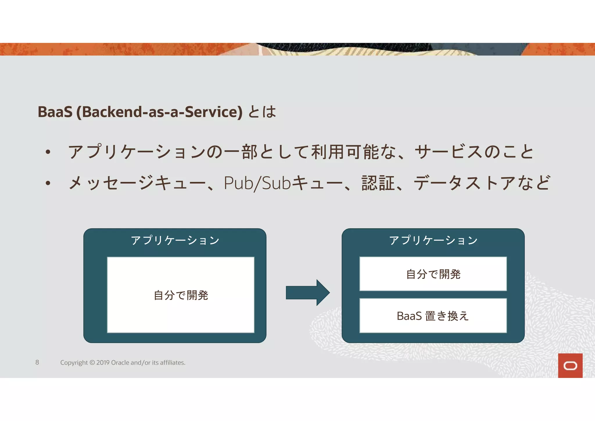 BaaS (Backend-as-a-Service) とは
8 Copyright © 2019 Oracle and/or its affiliates.
• アプリケーションの一部として利用可能な、サービスのこと
• メッセージキュー、Pub/Subキュー、認証、データストアなど
アプリケーション アプリケーション
自分で開発
自分で開発
BaaS 置き換え
 