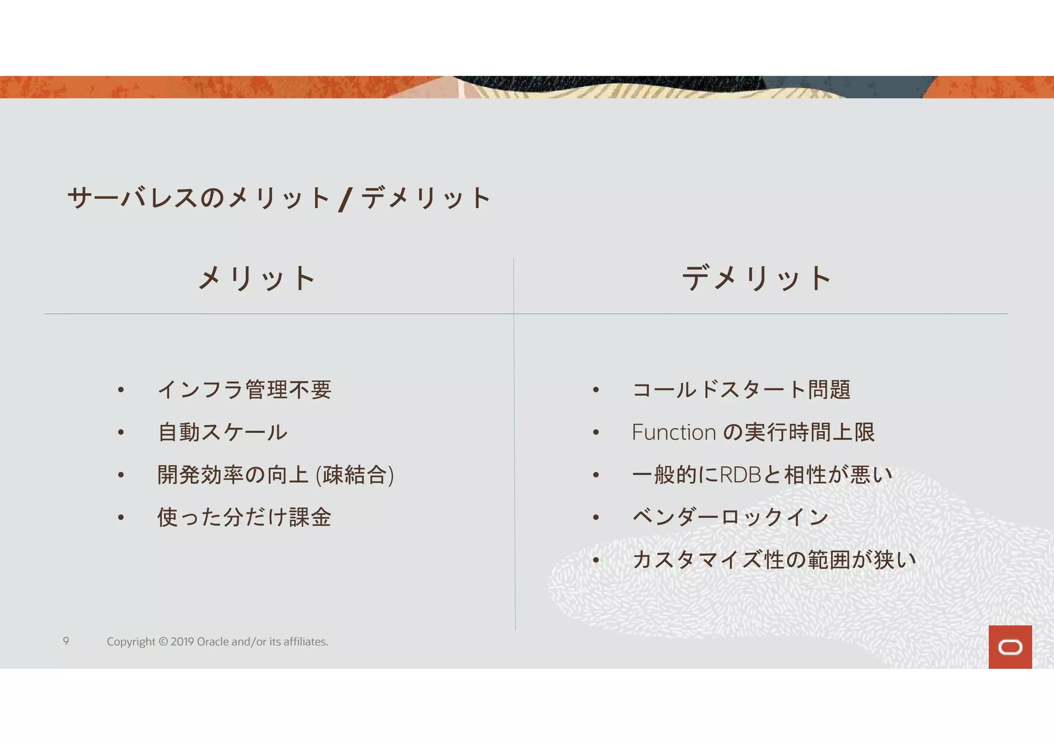 サーバレスのメリット / デメリット
9 Copyright © 2019 Oracle and/or its affiliates.
メリット デメリット
• インフラ管理不要
• 自動スケール
• 開発効率の向上 (疎結合)
• 使った分だけ課金
• コールドスタート問題
• Function の実行時間上限
• 一般的にRDBと相性が悪い
• ベンダーロックイン
• カスタマイズ性の範囲が狭い
 