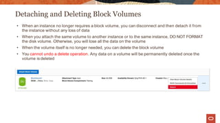 Detaching and Deleting Block Volumes
• When an instance no longer requires a block volume, you can disconnect and then detach it from
the instance without any loss of data
• When you attach the same volume to another instance or to the same instance, DO NOT FORMAT
the disk volume. Otherwise, you will lose all the data on the volume
• When the volume itself is no longer needed, you can delete the block volume
• You cannot undo a delete operation. Any data on a volume will be permanently deleted once the
volume is deleted
 