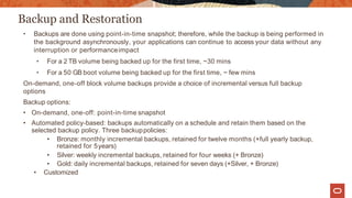 Backup and Restoration
• Backups are done using point-in-time snapshot; therefore, while the backup is being performed in
the background asynchronously, your applications can continue to access your data without any
interruption or performanceimpact
• For a 2 TB volume being backed up for the first time, ~30 mins
• For a 50 GB boot volume being backed up for the first time, ~ few mins
On-demand, one-off block volume backups provide a choice of incremental versus full backup
options
Backup options:
• On-demand, one-off: point-in-time snapshot
• Automated policy-based: backups automatically on a schedule and retain them based on the
selected backup policy. Three backuppolicies:
• Bronze: monthly incremental backups, retained for twelve months (+full yearly backup,
retained for 5years)
• Silver: weekly incremental backups, retained for four weeks (+ Bronze)
• Gold: daily incremental backups, retained for seven days (+Silver, + Bronze)
• Customized
 