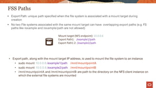 FSS Paths
• Export Path: unique path specified when the file system is associated with a mount target during
creation
• No two File systems associated with the same mount target can have overlapping export paths (e.g. FS
paths like /example and /example/path are not allowed)
Mount target (NFS endpoint): 10.0.0.6
Export Path1: /example1/path
Export Path1 2: /example2/path
• Export path, along with the mount target IP address, is used to mount the file system to an instance
• sudo mount 10.0.0.6:/example1/path /mnt/mountpointA
• sudo mount 10.0.0.6:/example2/path /mnt/mountpointB
• /mnt/mountpointA and /mnt/mountpointB are path to the directory on the NFS client instance on
which the external file systems are mounted
 
