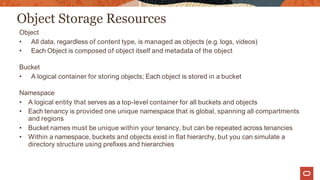 Object Storage Resources
Object
• All data, regardless of content type, is managed as objects (e.g. logs, videos)
• Each Object is composed of object itself and metadata of the object
Bucket
• A logical container for storing objects; Each object is stored in a bucket
Namespace
• A logical entity that serves as a top-level container for all buckets and objects
• Each tenancy is provided one unique namespace that is global, spanning all compartments
and regions
• Bucket names must be unique within your tenancy, but can be repeated across tenancies
• Within a namespace, buckets and objects exist in flat hierarchy, but you can simulate a
directory structure using prefixes and hierarchies
 