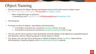Object Naming
• Service prepends the Object Storage namespace string and bucket name to object name,
/n/<object_storage_namespace>/b/<bucket>/o/<object_name>
• https://objectstorage.us-phoenix-
1.oraclecloud.com/n/gse00014346/b/DatabaseBackup/o/database1.dbf
• Flat hierarchy
• For large number of objects, use prefixes and hierarchies,
• /n/ansh8tvru7zp/b/event_photos/o/marathon/finish_line.jpg
• /n/ansh8tvru7zp/b/event_photos/o/marathon/participants/p_21.jpg
• You can use the CLI to perform bulk downloads and bulk deletes of all objects at a specified level of
the hierarchy, without affecting objects in levels above or below
• E.g. above, you can use CLI to download or delete all objects at the marathon/ level without
downloading or deleting objects at the marathon/participants sublevel
 