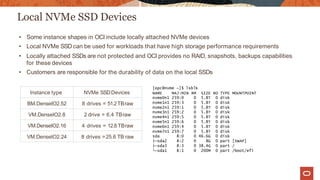 Local NVMe SSD Devices
Instance type NVMe SSDDevices
BM.DenseIO2.52 8 drives = 51.2TBraw
VM.DenseIO2.8 2 drive = 6.4 TBraw
VM.DenseIO2.16 4 drives = 12.8 TBraw
VM.DenseIO2.24 8 drives =25.6 TB raw
• Some instance shapes in OCI include locally attached NVMe devices
• Local NVMe SSD can be used for workloads that have high storage performance requirements
• Locally attached SSDs are not protected and OCI provides no RAID, snapshots, backups capabilities
for these devices
• Customers are responsible for the durability of data on the local SSDs
[opc@nvme ~]$ lsblk
NAME MAJ:MIN RM SIZE RO TYPE MOUNTPOINT
nvme0n1 259:0 0 5.8T 0 disk
nvme1n1 259:3 0 5.8T 0 disk
nvme2n1 259:1 0 5.8T 0 disk
nvme3n1 259:2 0 5.8T 0 disk
nvme4n1 259:5 0 5.8T 0 disk
nvme5n1 259:6 0 5.8T 0 disk
nvme6n1 259:4 0 5.8T 0 disk
nvme7n1 259:7 0 5.8T 0 disk
sda 8:0 0 46.6G 0 disk
├─sda2 8:2 0 8G 0 part [SWAP]
├─sda3 8:3 0 38.4G 0 part /
└─sda1 8:1 0 200M 0 part /boot/efi
 