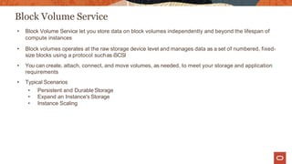 Block Volume Service
• Block Volume Service let you store data on block volumes independently and beyond the lifespan of
compute instances
• Block volumes operates at the raw storage device level and manages data as a set of numbered, fixed-
size blocks using a protocol suchas iSCSI
• You can create, attach, connect, and move volumes, as needed, to meet your storage and application
requirements
• Typical Scenarios
• Persistent and Durable Storage
• Expand an Instance's Storage
• Instance Scaling
 