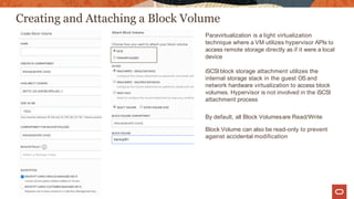 Creating and Attaching a Block Volume
Paravirtualization is a light virtualization
technique where a VM utilizes hypervisor APIs to
access remote storage directly as if it were a local
device
iSCSI block storage attachment utilizes the
internal storage stack in the guest OS and
network hardware virtualization to access block
volumes. Hypervisor is not involved in the iSCSI
attachment process
By default, all Block Volumesare Read/Write
Block Volume can also be read-only to prevent
against accidental modification
 