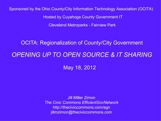 Sponsored by the Ohio County/City Information Technology Association (OCITA)

                  Hosted by Cuyahoga County Government IT

                    Cleveland Metroparks - Fairview Park



      OCITA: Regionalization of County/City Government

 OPENING UP TO OPEN SOURCE & IT SHARING
                            May 18, 2012




                                 Jill Miller Zimon
                  The Civic Commons EfficientGovNetwork
                       http://theciviccommons.com/egn
                     jillmzimon@theciviccommons.com
 