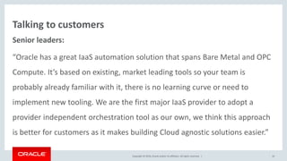 Copyright © 2016, Oracle and/or its affiliates. All rights reserved. |
Talking to customers
Senior leaders:
“Oracle has a great IaaS automation solution that spans Bare Metal and OPC
Compute. It’s based on existing, market leading tools so your team is
probably already familiar with it, there is no learning curve or need to
implement new tooling. We are the first major IaaS provider to adopt a
provider independent orchestration tool as our own, we think this approach
is better for customers as it makes building Cloud agnostic solutions easier.”
10
 