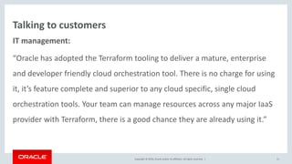 Copyright © 2016, Oracle and/or its affiliates. All rights reserved. |
Talking to customers
IT management:
“Oracle has adopted the Terraform tooling to deliver a mature, enterprise
and developer friendly cloud orchestration tool. There is no charge for using
it, it’s feature complete and superior to any cloud specific, single cloud
orchestration tools. Your team can manage resources across any major IaaS
provider with Terraform, there is a good chance they are already using it.”
11
 
