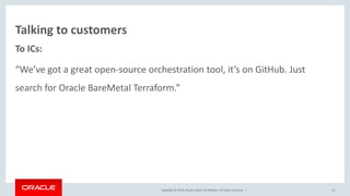 Copyright © 2016, Oracle and/or its affiliates. All rights reserved. |
Talking to customers
To ICs:
“We’ve got a great open-source orchestration tool, it’s on GitHub. Just
search for Oracle BareMetal Terraform.”
12
 