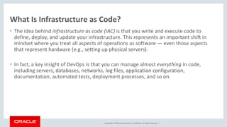 Copyright © 2016, Oracle and/or its affiliates. All rights reserved. |
What Is Infrastructure as Code?
• The idea behind infrastructure as code (IAC) is that you write and execute code to
define, deploy, and update your infrastructure. This represents an important shift in
mindset where you treat all aspects of operations as software — even those aspects
that represent hardware (e.g., setting up physical servers).
• In fact, a key insight of DevOps is that you can manage almost everything in code,
including servers, databases, networks, log files, application configuration,
documentation, automated tests, deployment processes, and so on.
 