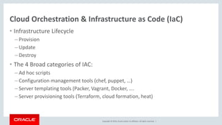 Copyright © 2016, Oracle and/or its affiliates. All rights reserved. |
Cloud Orchestration & Infrastructure as Code (IaC)
• Infrastructure Lifecycle
– Provision
– Update
– Destroy
• The 4 Broad categories of IAC:
– Ad hoc scripts
– Configuration management tools (chef, puppet, …)
– Server templating tools (Packer, Vagrant, Docker, ….
– Server provisioning tools (Terraform, cloud formation, heat)
 