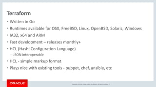 Copyright © 2016, Oracle and/or its affiliates. All rights reserved. |
Terraform
• Written in Go
• Runtimes available for OSX, FreeBSD, Linux, OpenBSD, Solaris, Windows
• IA32, x64 and ARM
• Fast development – releases monthly+
• HCL (Hashi Configuration Language)
– JSON interoperable
• HCL - simple markup format
• Plays nice with existing tools - puppet, chef, ansible, etc
 