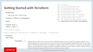Copyright © 2016, Oracle and/or its affiliates. All rights reserved. |
Getting Started with Terraform
• Download
– binary, apt, yum, choco, brew
• Create a .tf file in a workspace
• hw.tf
• output "hw" {
value = "test” }
$ terraform apply
Apply complete! Resources: 0 added, 0 changed, 0 destroyed.
• Outputs:
hw = test
Providers… ->
./
├── terraform
├── terraform-provider-atlas
├── terraform-provider-aws
├── terraform-provider-azure
├── terraform-provider-azurerm
├── terraform-provider-chef
├── terraform-provider-cloudflare
├── terraform-provider-cloudstack
├── terraform-provider-consul
├── terraform-provider-digitalocean
├── terraform-provider-baremetal
alicloud archive arukas atlas aws azure azurerm bitbucket chef circonus clc cloudflare cloudstack cobbler consul
datadog digitalocean dme dns dnsimple docker dyn external fastly github gitlab google grafana heroku http icinga2
ignition influxdb kubernetes librato local logentries mailgun mysql newrelic nomad ns1 oneandone opc openstack
opsgenie packet pagerduty postgresql powerdns profitbricks rabbitmq rancher random rundeck scaleway softlayer
spotinst statuscake template terraform tls triton ultradns vault vcd vsphere
 