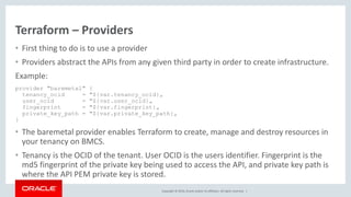 Copyright © 2016, Oracle and/or its affiliates. All rights reserved. |
Terraform – Providers
• First thing to do is to use a provider
• Providers abstract the APIs from any given third party in order to create infrastructure.
Example:
provider "baremetal" {
tenancy_ocid = "${var.tenancy_ocid}„
user_ocid = "${var.user_ocid}„
fingerprint = "${var.fingerprint}„
private_key_path = "${var.private_key_path}„
}
• The baremetal provider enables Terraform to create, manage and destroy resources in
your tenancy on BMCS.
• Tenancy is the OCID of the tenant. User OCID is the users identifier. Fingerprint is the
md5 fingerprint of the private key being used to access the API, and private key path is
where the API PEM private key is stored.
 