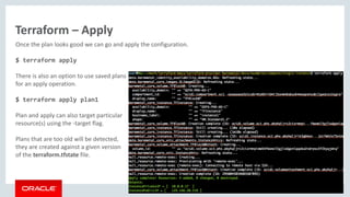 Copyright © 2016, Oracle and/or its affiliates. All rights reserved. |
Terraform – Apply
Once the plan looks good we can go and apply the configuration.
$ terraform apply
There is also an option to use saved plans
for an apply operation.
$ terraform apply plan1
Plan and apply can also target particular
resource(s) using the -target flag.
Plans that are too old will be detected,
they are created against a given version
of the terraform.tfstate file.
 