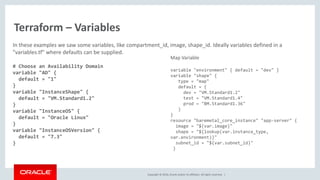 Copyright © 2016, Oracle and/or its affiliates. All rights reserved. |
Terraform – Variables
In these examples we saw some variables, like compartment_id, image, shape_id. Ideally variables defined in a
"variables.tf" where defaults can be supplied.
# Choose an Availability Domain
variable "AD" {
default = "1"
}
variable "InstanceShape" {
default = "VM.Standard1.2"
}
variable "InstanceOS" {
default = "Oracle Linux"
}
variable "InstanceOSVersion" {
default = "7.3"
}
Map Variable
variable "environment" { default = "dev" }
variable "shape" {
type = "map"
default = {
dev = "VM.Standard1.2"
test = "VM.Standard1.4"
prod = "BM.Standard1.36"
}
}
resource "baremetal_core_instance" "app-server" {
image = "${var.image}"
shape = "${lookup(var.instance_type,
var.environment)}"
subnet_id = "${var.subnet_id}"
}
 