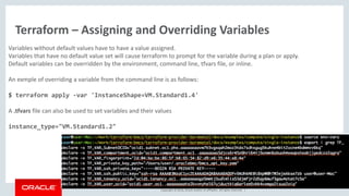 Copyright © 2016, Oracle and/or its affiliates. All rights reserved. |
Terraform – Assigning and Overriding Variables
Variables without default values have to have a value assigned.
Variables that have no default value set will cause terraform to prompt for the variable during a plan or apply.
Default variables can be overridden by the environment, command line, tfvars file, or inline.
An exmple of overriding a variable from the command line is as follows:
$ terraform apply -var 'InstanceShape=VM.Standard1.4'
A .tfvars file can also be used to set variables and their values
instance_type="VM.Standard1.2"
 