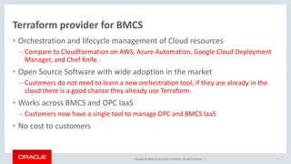 Copyright © 2016, Oracle and/or its affiliates. All rights reserved. |
Terraform provider for BMCS
• Orchestration and lifecycle management of Cloud resources
– Compare to CloudFormation on AWS, Azure Automation, Google Cloud Deployment
Manager, and Chef Knife.
• Open Source Software with wide adoption in the market
– Customers do not need to learn a new orchestration tool, if they are already in the
cloud there is a good chance they already use Terraform.
• Works across BMCS and OPC IaaS
– Customers now have a single tool to manage OPC and BMCS IaaS
• No cost to customers
3
 