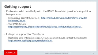 Copyright © 2016, Oracle and/or its affiliates. All rights reserved. |
• Customers who need help with the BMCS Terraform provider can get it in
two places –
– File an issue against the project - https://github.com/oracle/terraform-provider-
baremetal/issues.
– The BMCS forums -
https://community.oracle.com/community/cloud_computing/bare-metal.
• Enterprise support for Terraform
– Hashicorp sells enterprise support, your customer should contact them directly -
https://www.hashicorp.com/terraform.html.
31
Getting support
 