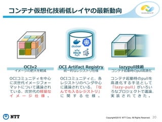 20Copyright©2019 NTT Corp. All Rights Reserved.
コンテナ仮想化技術低レイヤの最新動向
イメージの肥大を軽減 コンテナ起動時のpull高速化
OCIコミュニティを中心
に次世代イメージフォー
マットについて議論され
ている、次世代の軽量な
イ メ ー ジ 仕 様 。
コンテナ起動時のpullを
高 速 化 す る 手 法 と し て
「lazy-pull」がいろい
ろなプロジェクトで議論、
実 装 さ れ て き た 。
OCIv2 lazypull技術
統一的なレジストリ仕様
OCIコミュニティと、各
レジストリのベンダ中心
に議論されている、「な
んでも入るレジストリ」
に 関 す る 仕 様 。
OCI Artifact Registry
 