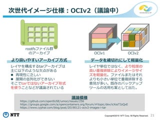21Copyright©2019 NTT Corp. All Rights Reserved.
次世代イメージ仕様：OCIv2（議論中）
レイヤ単位ではなく、より粒度の
高い重複排除によりイメージサイ
ズを軽量化。ファイルまたはそれ
よりも小さい単位で重複排除する
意見が多い。既存のバックアップ
ツールの活用も案として出た。
レイヤを構成するtarアーカイブは
主に以下のような欠点がある
 再現性に乏しい
 展開の並列化ができない
そこでtarではないアーカイブ形式
を使うことなどが議論されている
より扱いやすいアーカイブ方式 データを細切れにして軽量化
rootfsファイル群
のアーカイブ OCIv1 OCIv2
https://github.com/openSUSE/umoci/issues/256
https://groups.google.com/a/opencontainers.org/forum/#!topic/dev/icXssT3zQxE
https://www.cyphar.com/blog/post/20190121-ociv2-images-i-tar
議論模様
 