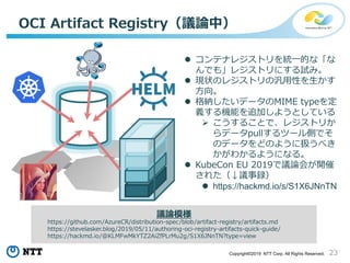 23Copyright©2019 NTT Corp. All Rights Reserved.
OCI Artifact Registry（議論中）
 コンテナレジストリを統一的な「な
んでも」レジストリにする試み。
 現状のレジストリの汎用性を生かす
方向。
 格納したいデータのMIME typeを定
義する機能を追加しようとしている
 こうすることで、レジストリか
らデータpullするツール側でそ
のデータをどのように扱うべき
かがわかるようになる。
 KubeCon EU 2019で議論会が開催
された（↓議事録）
 https://hackmd.io/s/S1X6JNnTN
議論模様
https://github.com/AzureCR/distribution-spec/blob/artifact-registry/artifacts.md
https://stevelasker.blog/2019/05/11/authoring-oci-registry-artifacts-quick-guide/
https://hackmd.io/@KLMFwMkYTZ2AiZfPLrMu2g/S1X6JNnTN?type=view
 