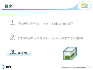 26Copyright©2019 NTT Corp. All Rights Reserved.
これからのランタイム・イメージまわりの動向
今のランタイム・イメージまわりの様子
目次
1.
2.
3. まとめ
 