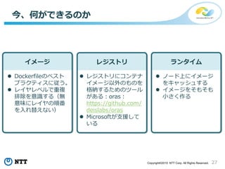 27Copyright©2019 NTT Corp. All Rights Reserved.
今、何ができるのか
イメージ レジストリ ランタイム
 Dockerfileのベスト
プラクティスに従う。
 レイヤレベルで重複
排除を意識する（無
意味にレイヤの順番
を入れ替えない）
 レジストリにコンテナ
イメージ以外のものを
格納するためのツール
がある：oras：
https://github.com/
deislabs/oras
 Microsoftが支援して
いる
 ノード上にイメージ
をキャッシュする
 イメージをそもそも
小さく作る
 